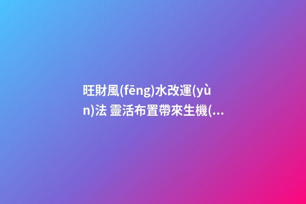旺財風(fēng)水改運(yùn)法 靈活布置帶來生機(jī)